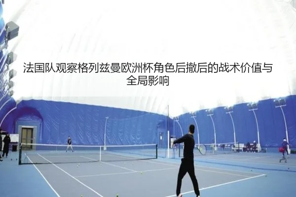 法国队观察格列兹曼欧洲杯角色后撤后的战术价值与全局影响