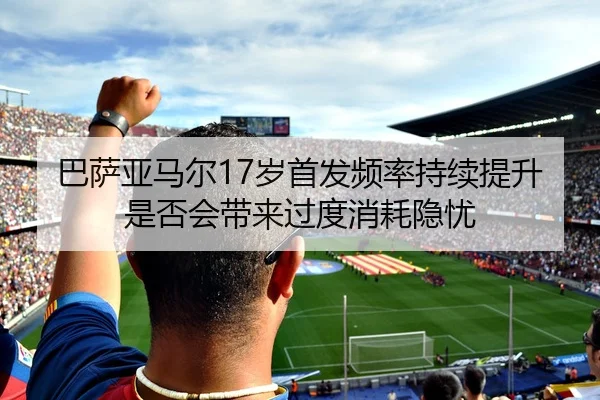 巴萨亚马尔17岁首发频率持续提升是否会带来过度消耗隐忧