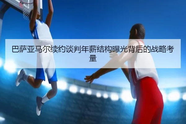 巴萨亚马尔续约谈判年薪结构曝光背后的战略考量
